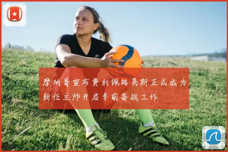 摩纳哥宣布费利佩路易斯正式成为新任主帅开启季前备战工作
