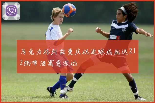 马竞为格列兹曼庆祝进球成就送212瓶啤酒寓意深远