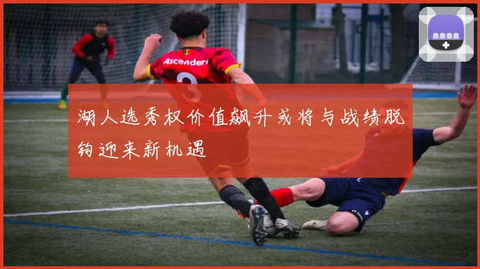 湖人选秀权价值飙升或将与战绩脱钩迎来新机遇