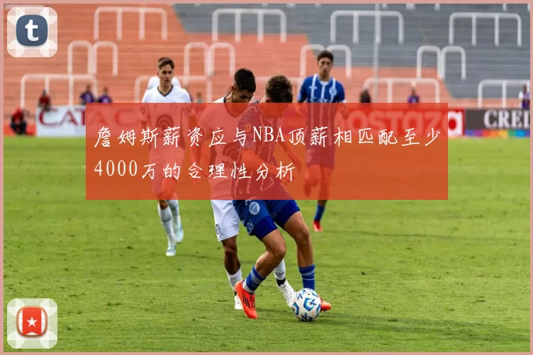 詹姆斯薪资应与NBA顶薪相匹配至少4000万的合理性分析