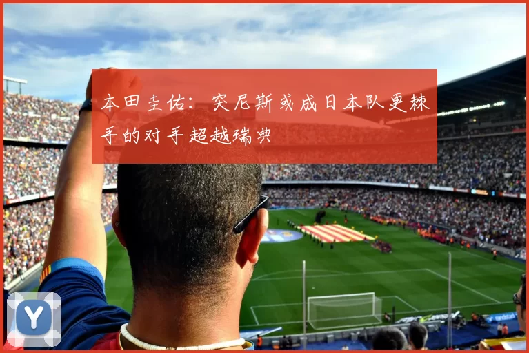 本田圭佑：突尼斯或成日本队更棘手的对手超越瑞典