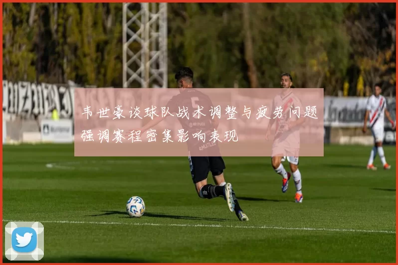韦世豪谈球队战术调整与疲劳问题强调赛程密集影响表现