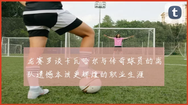 龙赛罗谈卡瓦哈尔与传奇球员的离队遗憾本该更辉煌的职业生涯