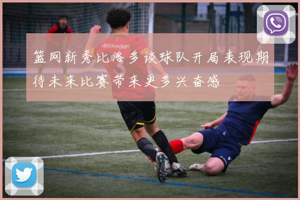 篮网新秀比洛多谈球队开局表现期待未来比赛带来更多兴奋感