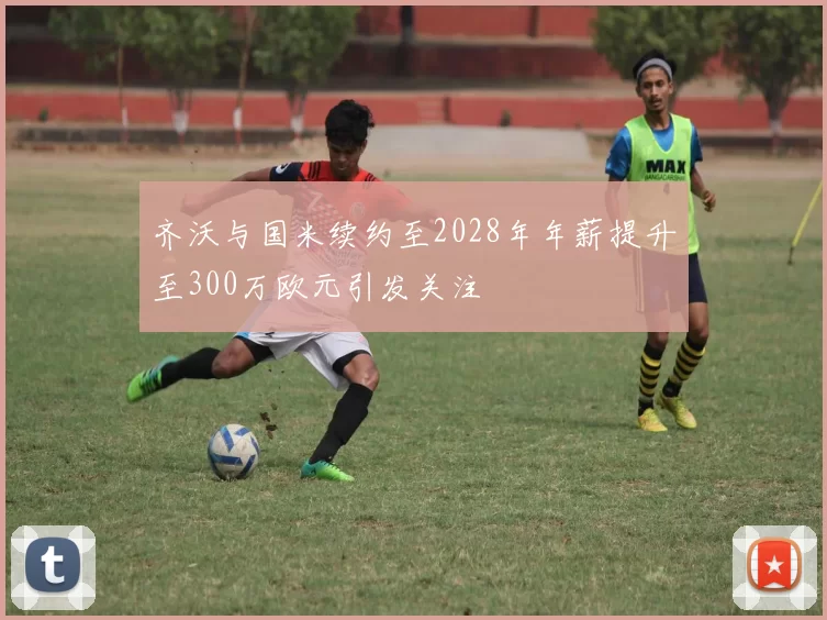 齐沃与国米续约至2028年年薪提升至300万欧元引发关注