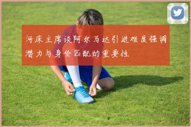 河床主席谈阿尔马达引进难度强调潜力与身价匹配的重要性