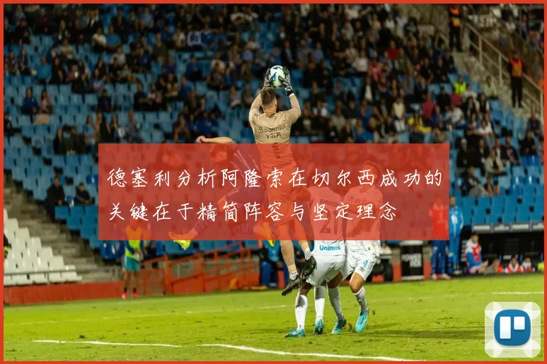 德塞利分析阿隆索在切尔西成功的关键在于精简阵容与坚定理念