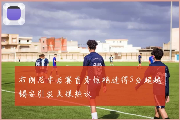 布朗尼季后赛首秀惊艳连得5分超越锡安引发美媒热议