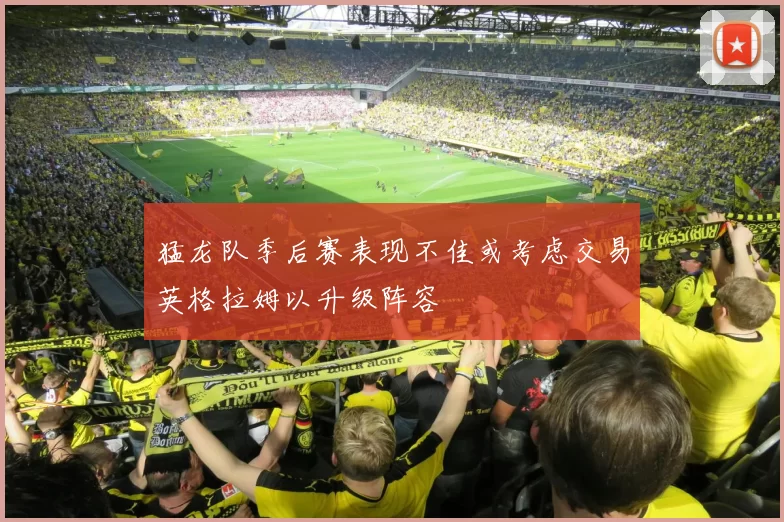 猛龙队季后赛表现不佳或考虑交易英格拉姆以升级阵容