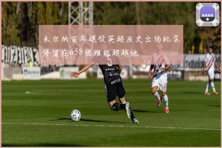 米尔纳宣布退役英超历史出场纪录停留在658场谁能超越他