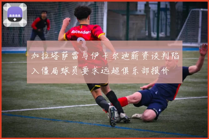 加拉塔萨雷与伊卡尔迪薪资谈判陷入僵局球员要求远超俱乐部报价