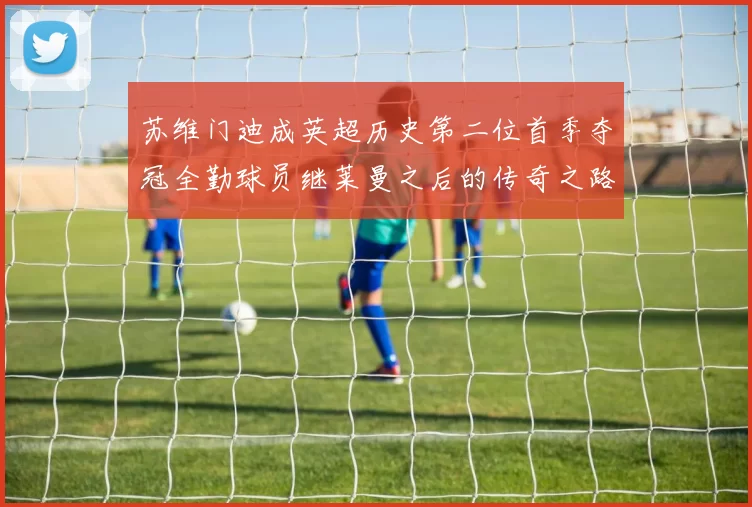苏维门迪成英超历史第二位首季夺冠全勤球员继莱曼之后的传奇之路